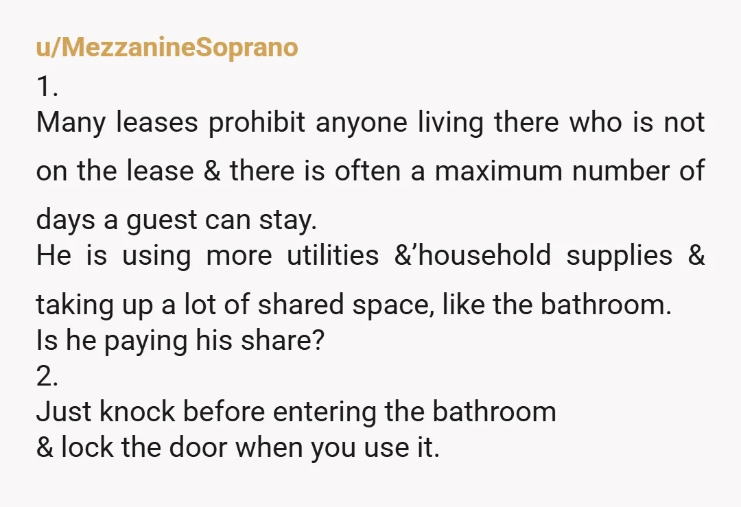 u/MezzanineSoprano 1. Many leases prohibit anyone living there who is not on the lease & there is often a maximum number of days a guest can stay. He is using...