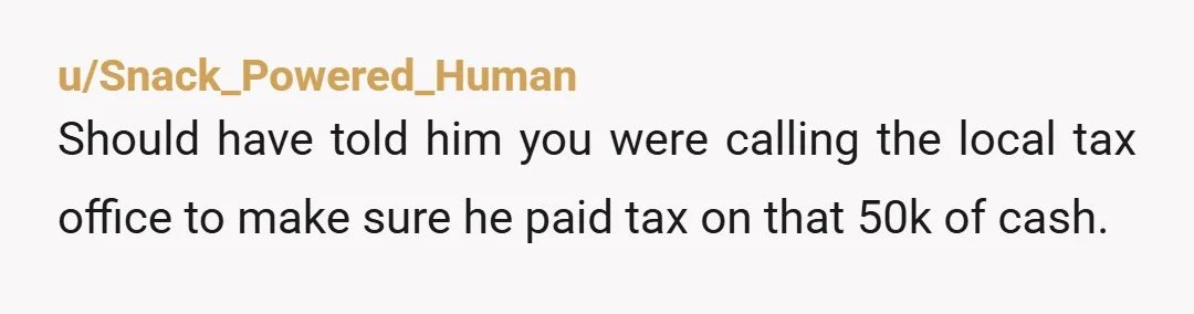 u/Snack_Powered_Human
Should have told him you were calling the local tax office to make sure he paid tax on that 50k of cash.