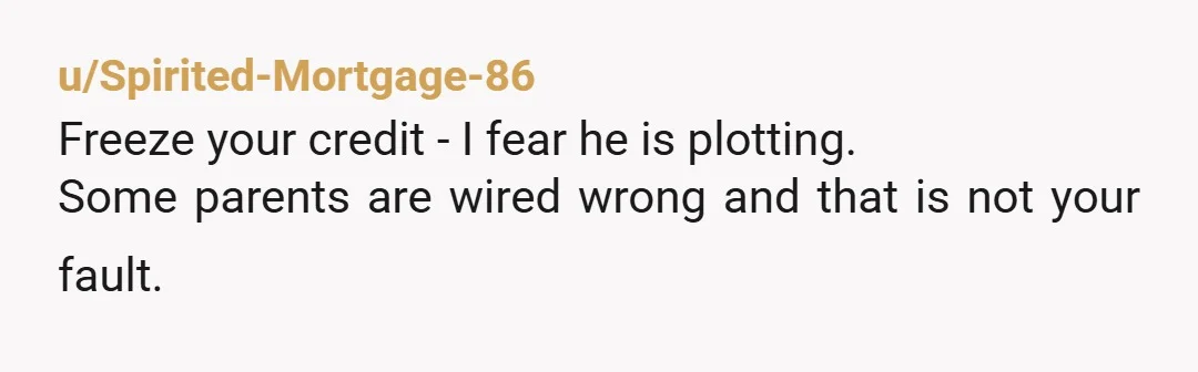 u/Spirited-Mortgage-86
Freeze your credit - I fear he is plotting.
Some parents are wired wrong and that is not your fault.