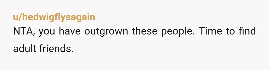 u/hedwigflysagain
NTA, you have outgrown these people. Time to find adult friends.