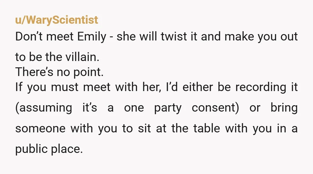 u/WaryScientist Don’t meet Emily - she will twist it and make you out to be the villain. There’s no point. If you must meet with her, I’d either be recording...