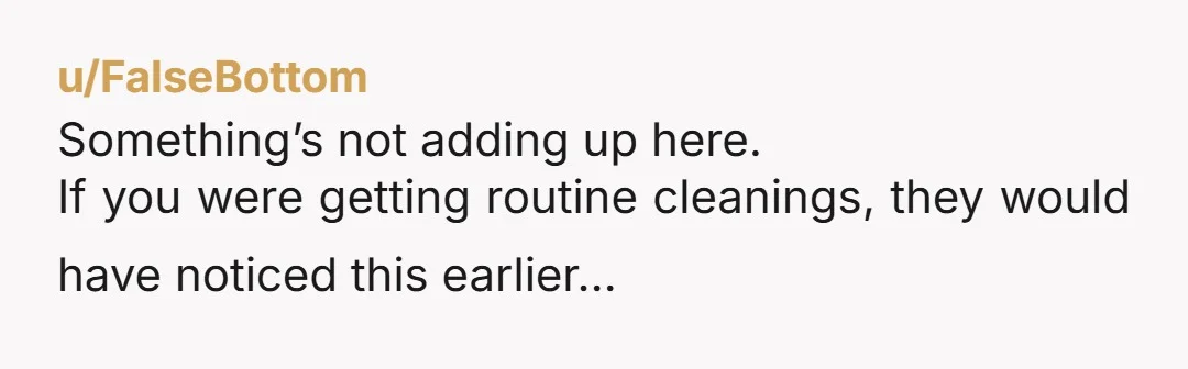 u/FalseBottom Something’s not adding up here. If you were getting routine cleanings, they would have noticed this earlier…