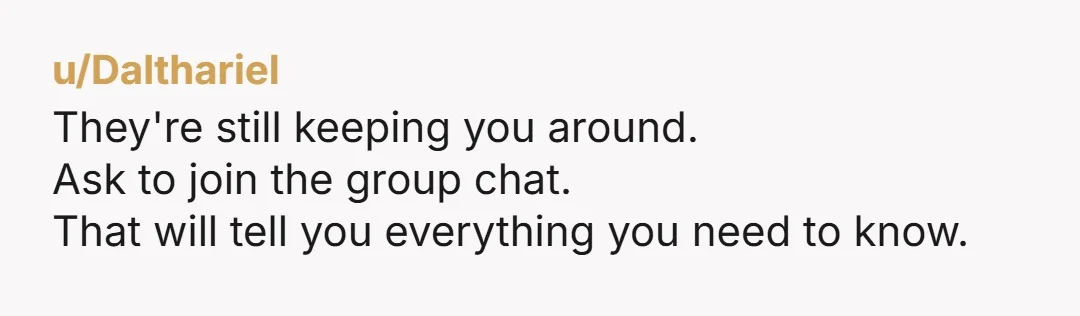 u/IAmTAAlways
NOR, obviously you are still being kept out of the main group chat that discusses all of this, so yea, these people are not your friends.