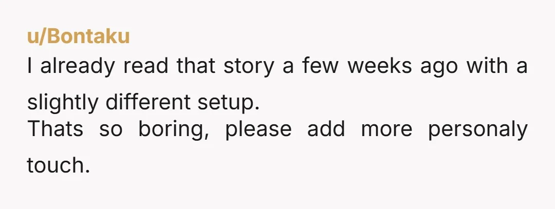 u/Bontaku
I already read that story a few weeks ago with a slightly different setup.
Thats so boring, please add more personaly touch.