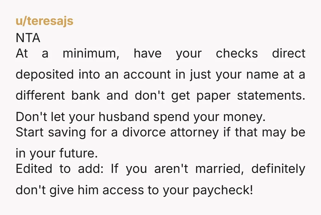 u/teresajs NTA At a minimum, have your checks direct deposited into an account in just your name at a different bank and don't get paper statements.  Don't let your husband...