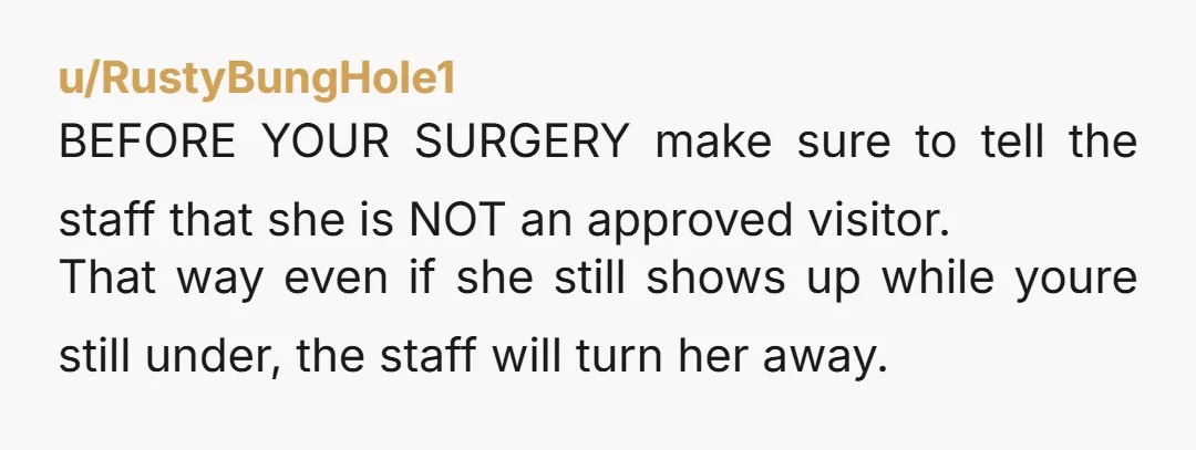 u/RustyBungHole1 BEFORE YOUR SURGERY make sure to tell the staff that she is NOT an approved visitor. That way even if she still shows up while youre still under, the...
