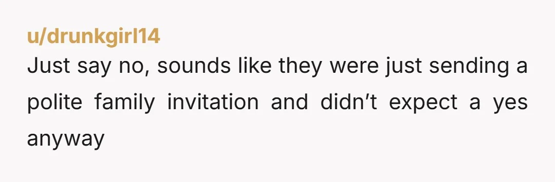 u/drunkgirl14
Just say no, sounds like they were just sending a polite family invitation and didn’t expect a yes anyway