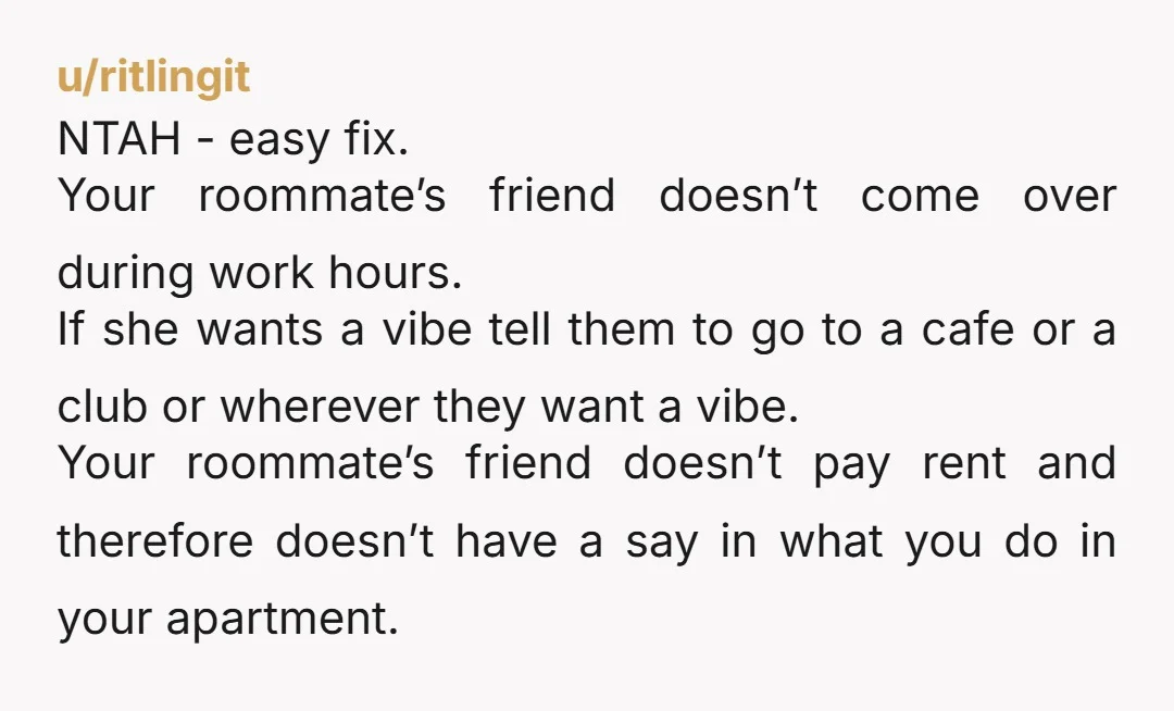 u/East-Tangerine1673 How about telling your roommate not to have anyone over during your work hours. Problem solved. Except it won't be because your roommate and her friends will be crying...
