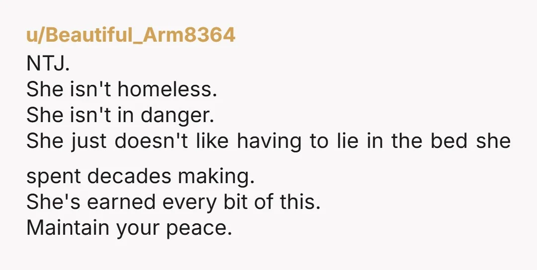 u/Beautiful_Arm8364 NTJ. She isn't homeless. She isn't in danger. She just doesn't like having to lie in the bed she spent decades making. She's earned every bit of this. Maintain...