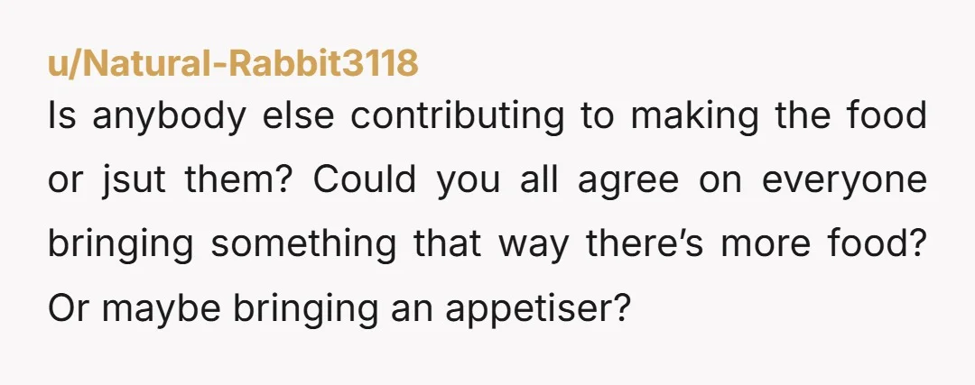 u/Natural-Rabbit3118
Is anybody else contributing to making the food or jsut them? Could you all agree on everyone bringing something that way there’s more food? Or maybe bringing an appetiser?