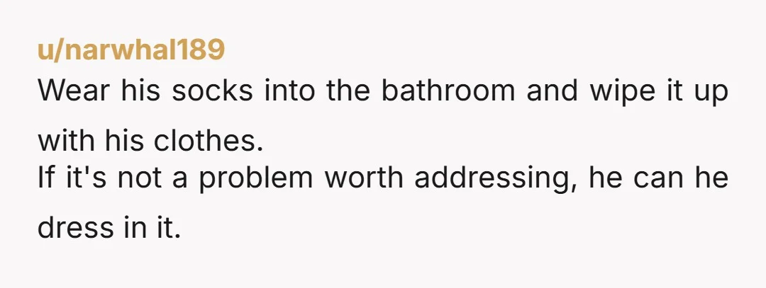 u/narwhal189
Wear his socks into the bathroom and wipe it up with his clothes.
If it's not a problem worth addressing, he can he dress in it.