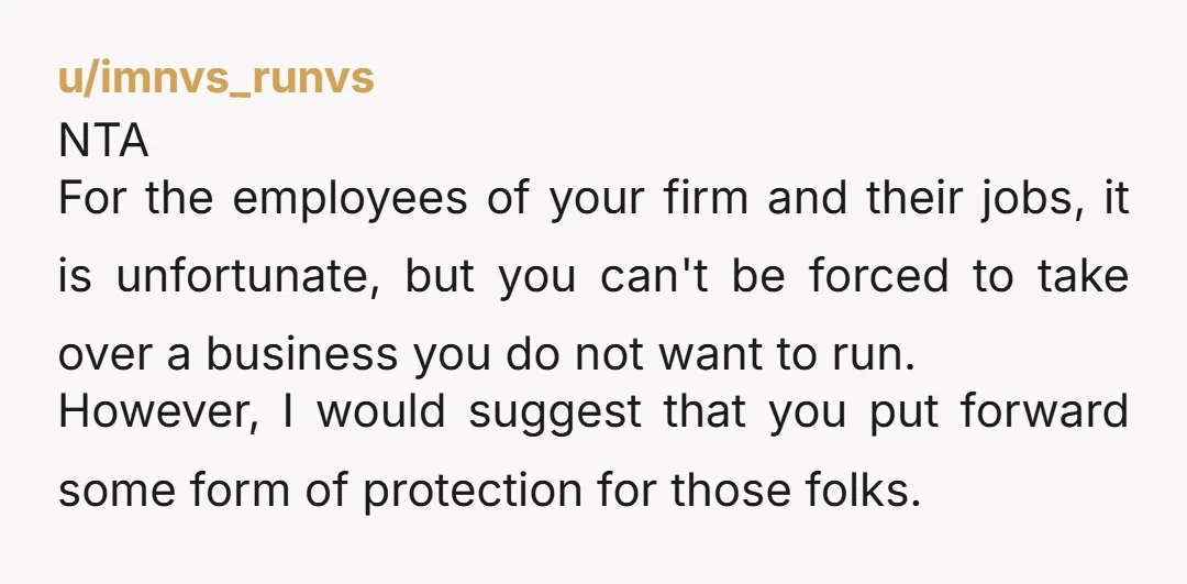 u/imnvs_runvs NTA For the employees of your firm and their jobs, it is unfortunate, but you can't be forced to take over a business you do not want to run....