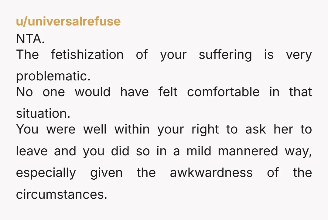 u/universalrefuse NTA. The fetishization of your suffering is very problematic. No one would have felt comfortable in that situation. You were well within your right to ask her to leave...