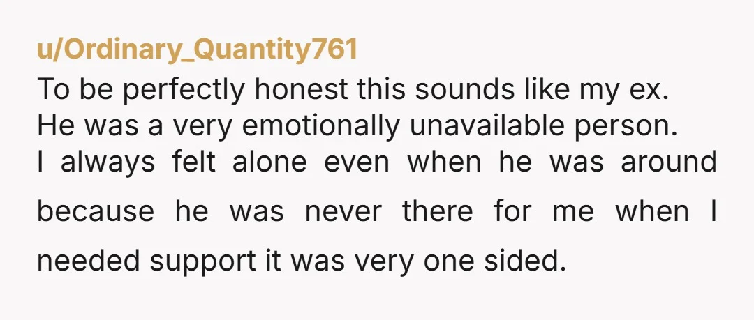 u/Ordinary_Quantity761 To be perfectly honest this sounds like my ex. He was a very emotionally unavailable person. I always felt alone even when he was around because he was never...