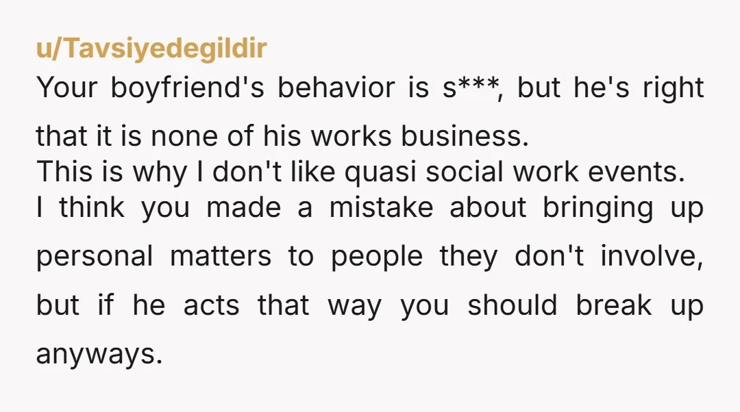 u/Tavsiyedegildir Your boyfriend's behavior is s***, but he's right that it is none of his works business. This is why I don't like quasi social work events.  I think you...