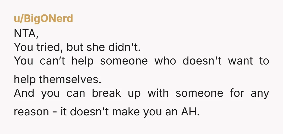 u/BigONerd NTA, You tried, but she didn't. You can’t help someone who doesn't want to help themselves. And you can break up with someone for any reason - it doesn't...