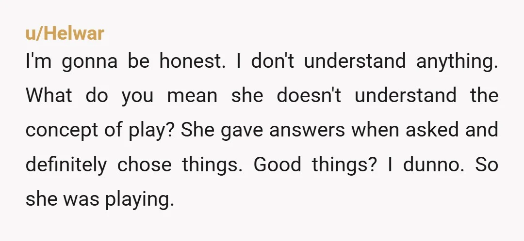 u/Helwar I'm gonna be honest. I don't understand anything. What do you mean she doesn't understand the concept of play? She gave answers when asked and definitely chose things. Good...