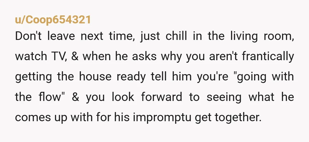 u/Coop654321 Don't leave next time, just chill in the living room, watch TV, & when he asks why you aren't frantically getting the house ready tell him you're "going with...