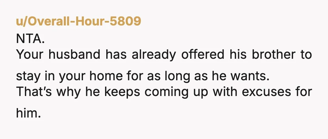 u/Overall-Hour-5809
NTA.
Your husband has already offered his brother to stay in your home for as long as he wants.
That’s why he keeps coming up with excuses for him.