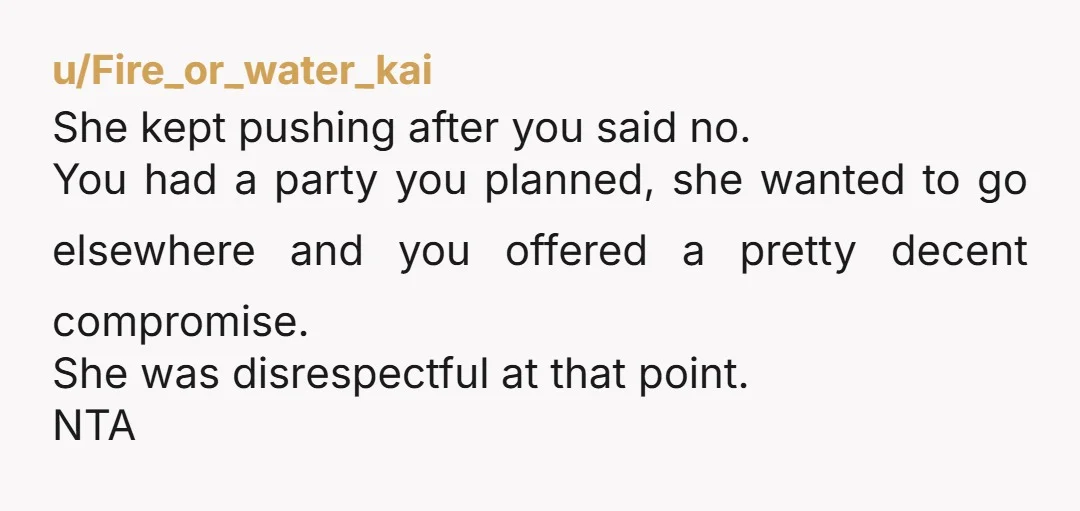 u/Fire_or_water_kai She kept pushing after you said no. You had a party you planned, she wanted to go elsewhere and you offered a pretty decent compromise. She was disrespectful at...