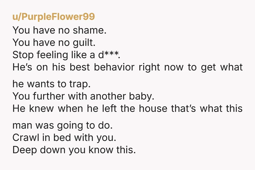 u/PurpleFlower99 You have no shame. You have no guilt. Stop feeling like a d***. He’s on his best behavior right now to get what he wants to trap. You further...