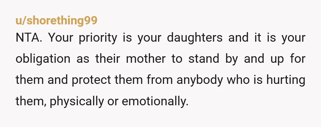 u/shorething99 NTA. Your priority is your daughters and it is your obligation as their mother to stand by and up for them and protect them from anybody who is hurting...