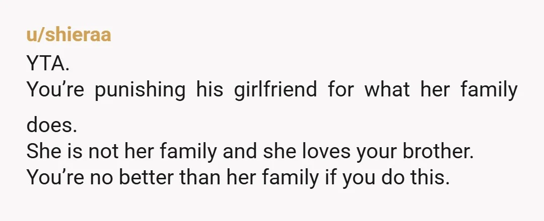 u/shieraa YTA. You’re punishing his girlfriend for what her family does. She is not her family and she loves your brother. You’re no better than her family if you do...