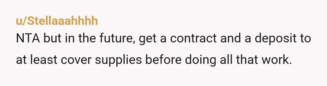 u/Stellaaahhhh NTA but in the future, get a contract and a deposit to at least cover supplies before doing all that work.