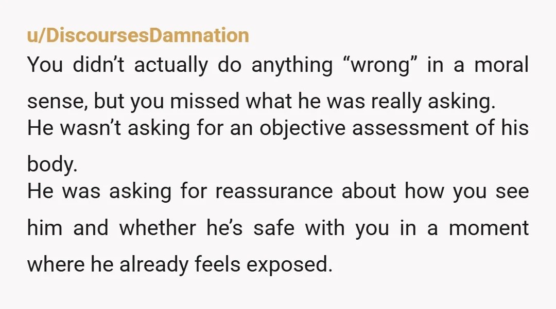 u/yestocaffeine He may have asked you, "am I fat?" But what he meant was "am i unattractive?" He knows he's fat, but in his head, fat = unattractive/unworthy because he's...