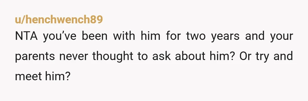 u/henchwench89
NTA you’ve been with him for two years and your parents never thought to ask about him? Or try and meet him?