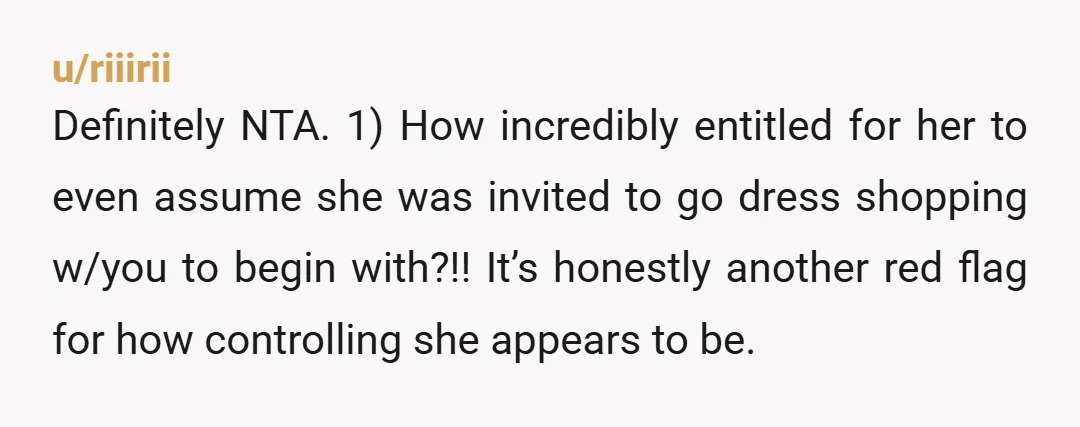 u/riiirii Definitely NTA. 1) How incredibly entitled for her to even assume she was invited to go dress shopping w/you to begin with?!! It’s honestly another red flag for how...