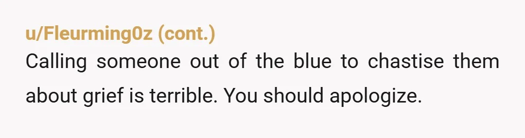 u/madelinegumbo YTA Grief is weird. Her grief isn't your grief. It isn't a judgment on you or your child. We all deal with pain differently, don't judge her for her...