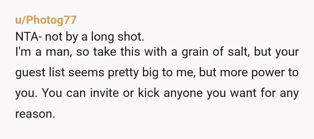 u/Photog77 NTA- not by a long shot. I'm a man, so take this with a grain of salt, but your guest list seems pretty big to me, but more power...