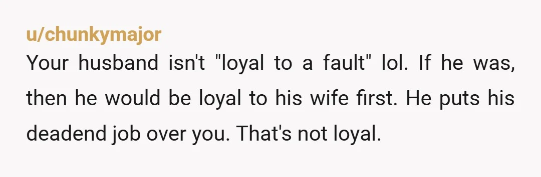 u/chunkymajor Your husband isn't "loyal to a fault" lol. If he was, then he would be loyal to his wife first. He puts his deadend job over you. That's not...