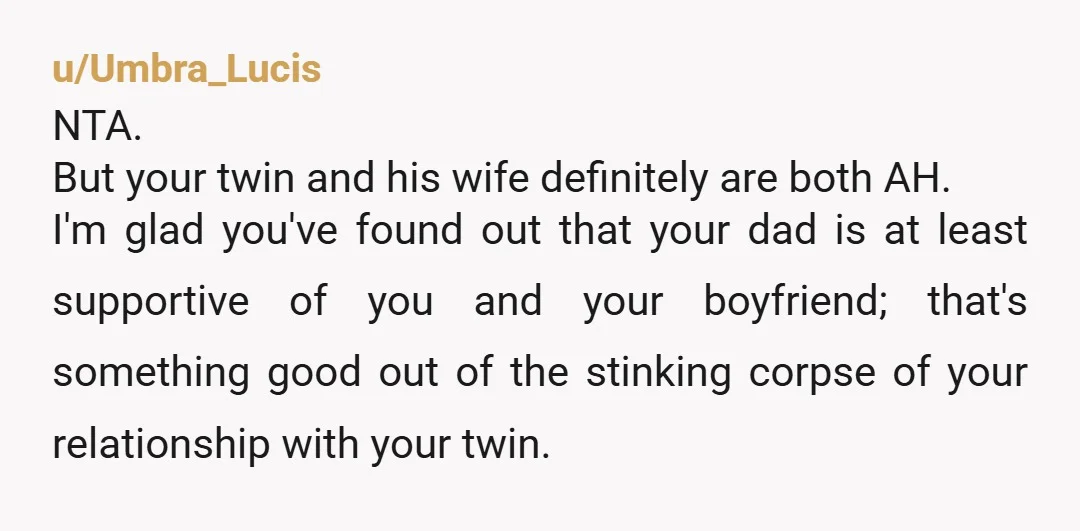 u/Umbra_Lucis NTA. But your twin and his wife definitely are both AH. I'm glad you've found out that your dad is at least supportive of you and your boyfriend; that's...