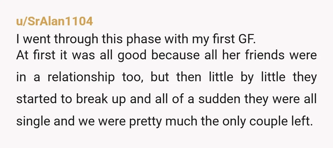 u/SrAlan1104 I went through this phase with my first GF. At first it was all good because all her friends were in a relationship too, but then little by little...
