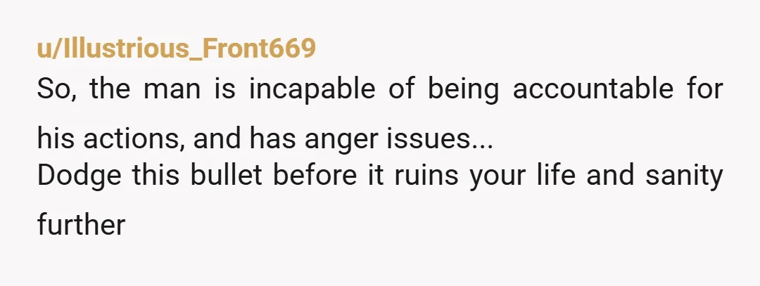 u/Illustrious_Front669
So, the man is incapable of being accountable for his actions, and has anger issues...
Dodge this bullet before it ruins your life and sanity further