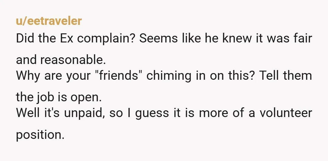 u/eetraveler Did the Ex complain? Seems like he knew it was fair and reasonable. Why are your "friends" chiming in on this? Tell them the job is open. Well it's...