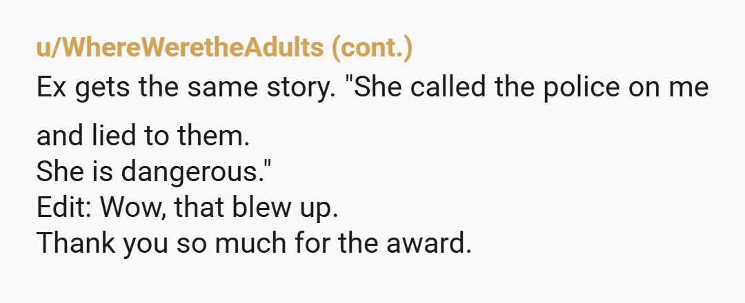 u/16Bunny She was on a weird power trip. Same with your ex. The whole calling the police thing reaffirmed that. You're NTA. Best to keep away from ex & his...