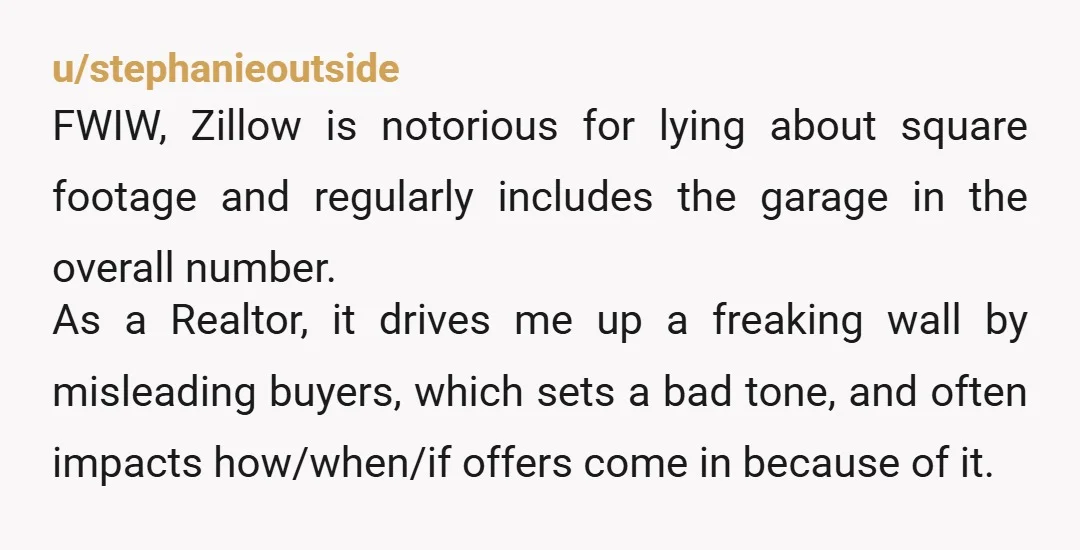 u/stephanieoutside FWIW, Zillow is notorious for lying about square footage and regularly includes the garage in the overall number. As a Realtor, it drives me up a freaking wall by...