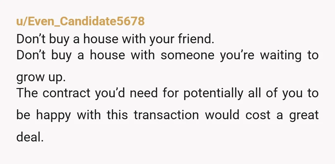 u/Even_Candidate5678 Don’t buy a house with your friend. Don’t buy a house with someone you’re waiting to grow up. The contract you’d need for potentially all of you to be...