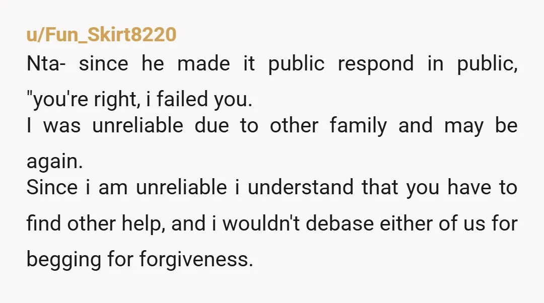 u/Fun_Skirt8220 Nta- since he made it public respond in public, "you're right, i failed you. I was unreliable due to other family and may be again. Since i am unreliable...