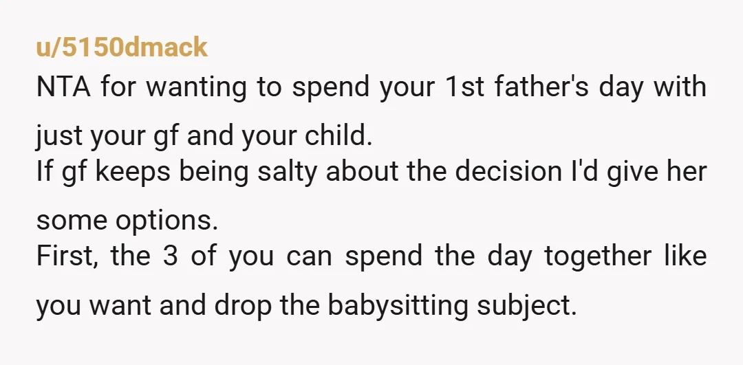 u/5150dmack NTA for wanting to spend your 1st father's day with just your gf and your child. If gf keeps being salty about the decision I'd give her some options....