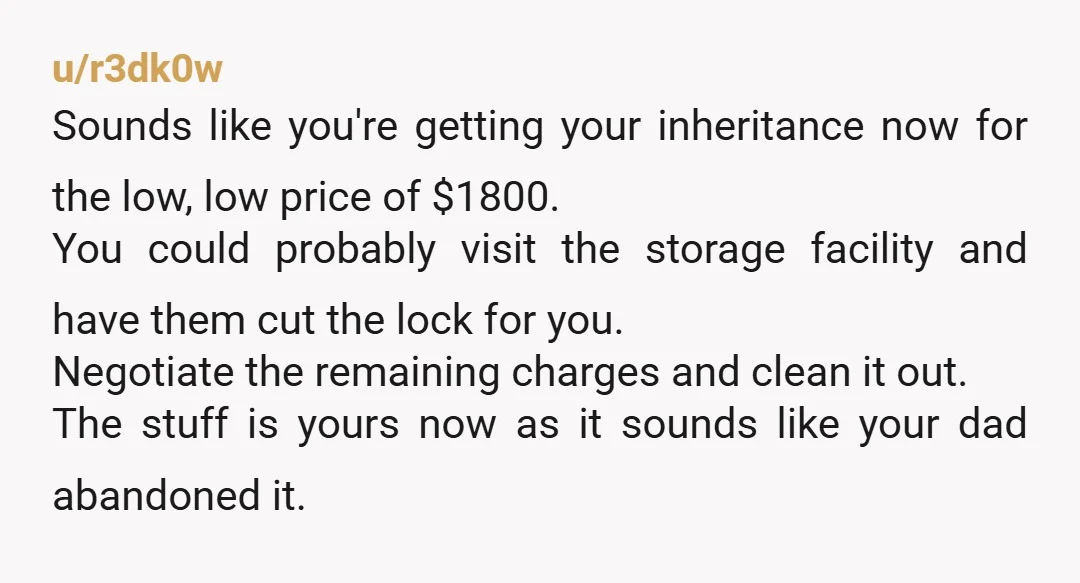 u/SemperFicus Let Dad know this is your plan: Pay the bill, take the stuff. If there’s anything worth selling, sell it. Otherwise, trash it. Either Dad comes up with the...