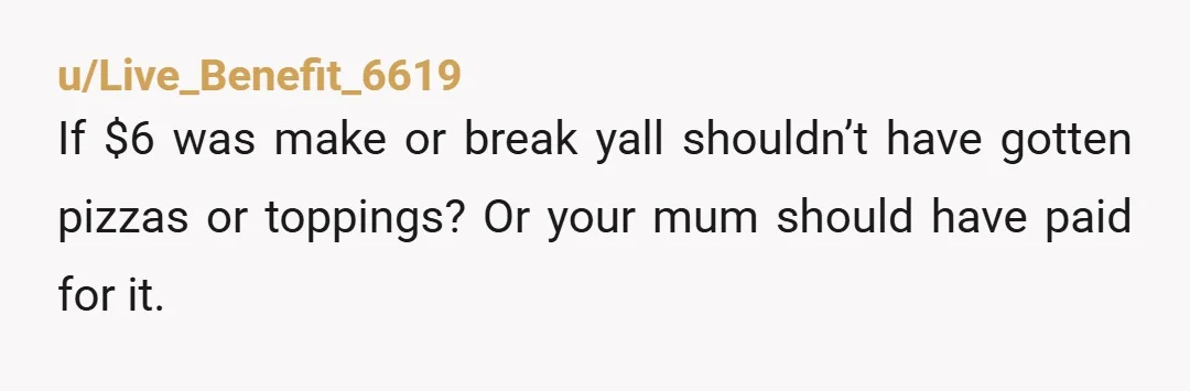 u/rochugh
YTA. grow up. next time say "hey mom i cant afford the pizza." or next time add the sauces. but taking it away wasnt gonna prove anything.