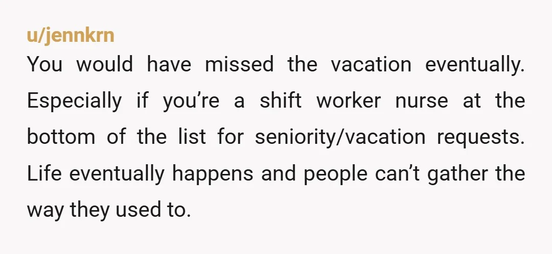 u/jennkrn You would have missed the vacation eventually. Especially if you’re a shift worker nurse at the bottom of the list for seniority/vacation requests. Life eventually happens and people can’t...