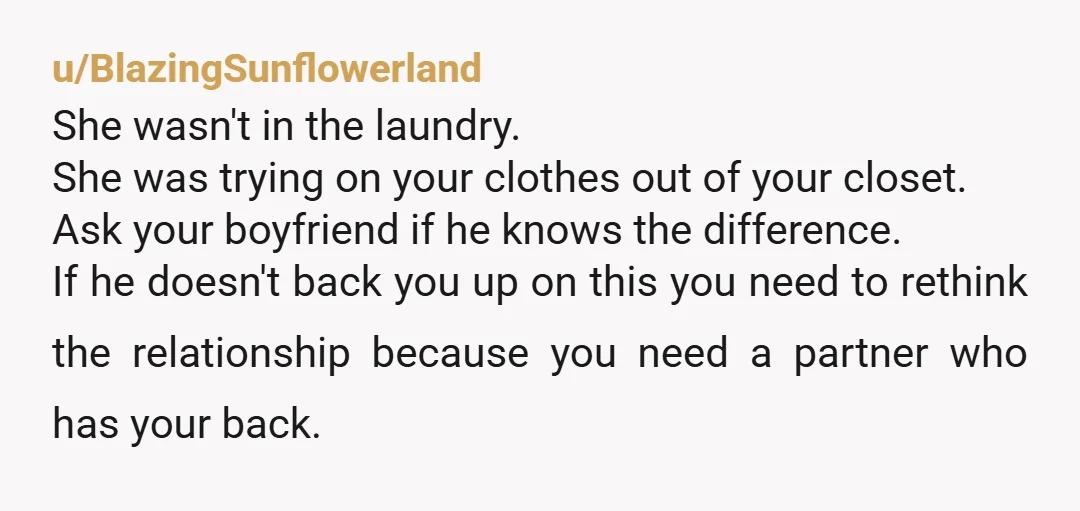 u/BlazingSunflowerland She wasn't in the laundry. She was trying on your clothes out of your closet. Ask your boyfriend if he knows the difference. If he doesn't back you up...