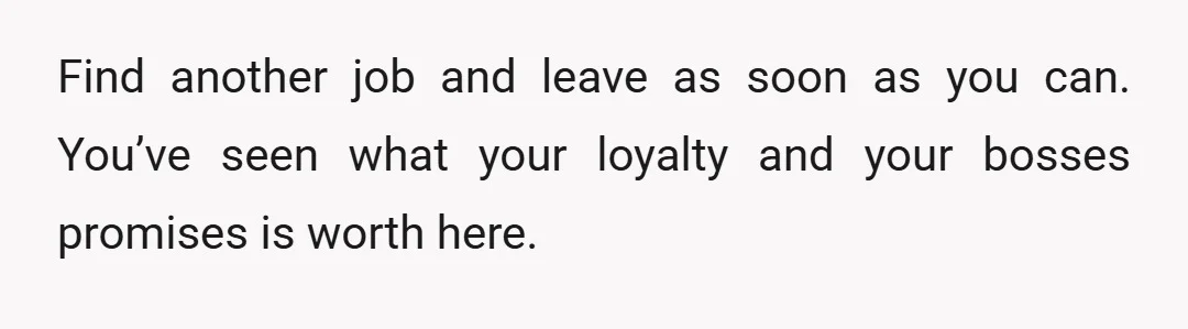 Find another job and leave as soon as you can. You’ve seen what your loyalty and your bosses promises is worth here.