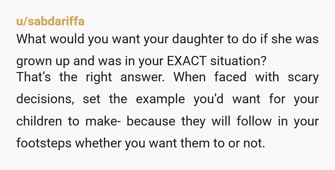 u/sabdariffa What would you want your daughter to do if she was grown up and was in your EXACT situation? That’s the right answer. When faced with scary decisions, set...