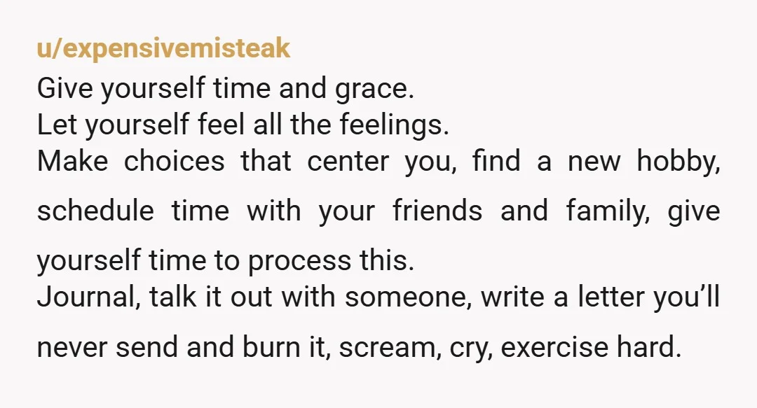 u/expensivemisteak Give yourself time and grace. Let yourself feel all the feelings. Make choices that center you, find a new hobby, schedule time with your friends and family, give yourself...